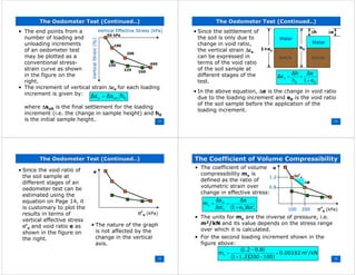 13
The Oedometer Test (Continued..)The Oedometer Test (Continued..)
• The end points from a
number of loading and
unloading increments
of an oedometer test
may be plotted as a
conventional stress-
strain curve as shown
in the figure on the
right.
Vertical Effective Stress (Vertical Effective Stress (kPakPa))
50 kPa
100
200
400
350
225
100
VerticalStrain(%)VerticalStrain(%)
• The increment of vertical strain ∆εv for each loading
increment is given by:
0ultv h∆s∆ε =
where ∆sult is the final settlement for the loading
increment (i.e. the change in sample height) and h0
is the initial sample height. 14
The Oedometer Test (Continued..)The Oedometer Test (Continued..)
• Since the settlement of
the soil is only due to
change in void ratio,
the vertical strain ∆εv
can be expressed in
terms of the void ratio
of the soil sample at
different stages of the
test.
WaterWater
SolidsSolids
WaterWater
SolidsSolids
h0
∆h
1+eo
∆e
00
v
e1
∆e
h
∆h
∆ε
+
==
• In the above equation, ∆e is the change in void ratio
due to the loading increment and e0 is the void ratio
of the soil sample before the application of the
loading increment.
15
The Oedometer Test (Continued..)The Oedometer Test (Continued..)
• Since the void ratio of
the soil sample at
different stages of an
oedometer test can be
estimated using the
equation on Page 14, it
is customary to plot the
results in terms of
vertical effective stress
σ’v and void ratio e as
shown in the figure on
the right.
σ’v (kPa)
e
• The nature of the graph
is not affected by the
change in the vertical
axis.
16
The Coefficient of Volume CompressibilityThe Coefficient of Volume Compressibility
• The coefficient of volume
compressibility mv is
defined as the ratio of
volumetric strain over
change in effective stress:
σ’v (kPa)
e
∆∆ee
∆σ∆σ’’vv
( ) v0v
v
v
σ∆e1
∆e
σ∆
∆ε
m
′+
=
′
=
1.21.2
0.80.8
100100 200200
• The units for mv are the inverse of pressure, i.e.
m2/kN and its value depends on the stress range
over which it is calculated.
• For the second loading increment shown in the
figure above:
( )
( )( )
/kNm0.00182
1002001.21
0.8-1.2
m 2
v =
−+
=
 