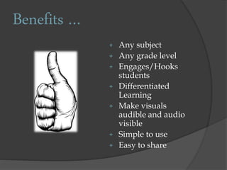 Benefits …
+ Any subject
+ Any grade level
+ Engages/Hooks
students
+ Differentiated
Learning
+ Make visuals
audible and audio
visible
+ Simple to use
+ Easy to share