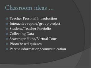 Classroom ideas …
Teacher Personal Introduction
Interactive report/group project
Student/Teacher Portfolio
Collecting Data
Scavenger Hunt/Virtual Tour
Photo based quizzes
Parent information/communication