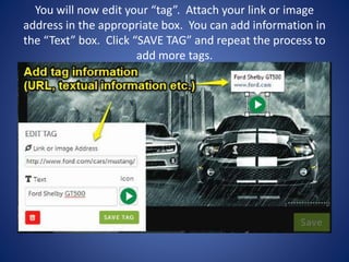 You will now edit your “tag”. Attach your link or image
address in the appropriate box. You can add information in
the “Text” box. Click “SAVE TAG” and repeat the process to
add more tags.
 