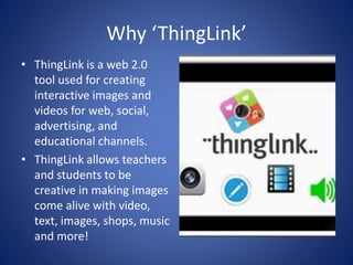 Why ‘ThingLink’
• ThingLink is a web 2.0
tool used for creating
interactive images and
videos for web, social,
advertising, and
educational channels.
• ThingLink allows teachers
and students to be
creative in making images
come alive with video,
text, images, shops, music
and more!
 