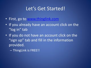 Let’s Get Started!
• First, go to www.thinglink.com
• If you already have an account click on the
“log in” tab
• If you do not have an account click on the
“sign up” tab and fill in the information
provided.
– ThingLink is FREE!!
 