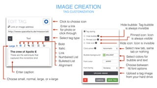 IMAGE CREATION
TAG CUSTOMIZATION
Link
Click to
choose icon
Upload or change
tag image
Enter a link for
photo or click
through
Select tag type
Bold
Italic
Numbered List
Bulleted List
Alignment
Enter caption
Font Size
Custom tag layout
Custom tag button text
Upload audio file
 