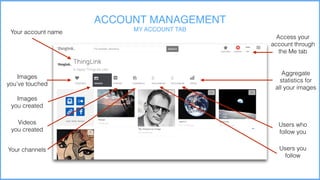 ACCOUNT MANAGEMENT
MY ACCOUNT TABYour account name
Images
you’ve touched
Images
you created
Videos
you created
Your channels Users you
follow
Users who
follow you
Aggregate
statistics for
all your images
Access your
account through
the Me tab
 
