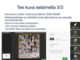 Tee kuva selaimella 3/3
• Kun kuva on valmis, nimeä se ja tallenna: SAVE IMAGE.
– Settings-kohdasta (kuvan alla) voi määritellä kuvasi
näkyvyyden (julkinen tai vain linkin tietävät) ja saavatko muut
editoida sitä.
• MUOKKAA: Kuvaa voi muokata myös julkaisemisen jälkeen.
• JAA: Upottaen, somessa tai linkillä.
– Huom: OneNoteen kuva upotetaan linkillä.
• JULKAISE: tästä voit lisätä kuvan kanavallesi.
 