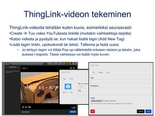 ThingLink-videon tekeminen
ThingLink-videoita tehdään kuten kuvia, esimerkiksi seuraavasti:
•Create  Tuo video esim. YouTubesta linkillä
•Katso videota ja pysäytä se, kun haluat lisätä tagin (Add New Tag)
•Lisää tagiin linkki, upotuskoodi tai teksti. Tallenna ja lisää uusia.
– Jo tehtyyn tagiin voi liittää Pop-up-välilehdeltä erikseen otsikon ja tekstin, joka
aukeaa i-logosta. Tässä vaiheessa voi lisätä myös kuvan.
 