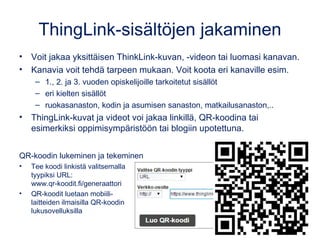 ThingLink-sisältöjen jakaminen
• ThingLink-kuvat ja videot voi jakaa linkillä, QR-koodina tai
esimerkiksi oppimisympäristöön tai blogiin upotettuna.
• Voit jakaa yksittäisen ThinkLink-kuvan, -videon tai luomasi kanavan.
• Kanavia voit tehdä tarpeen mukaan. Voit koota eri kanaville esim.
– 1., 2. ja 3. vuoden opiskelijoille tarkoitetut sisällöt
– Eri oppiaineiden sisällöt
– Ruokasanaston, kodin ja asumisen sanaston, matkailusanaston,..
QR-koodin lukeminen ja tekeminen
• Tee koodi linkistä valitsemalla
tyypiksi URL:
www.qr-koodit.fi/generaattori
• QR-koodit luetaan mobiili-
laitteiden ilmaisilla QR-koodin
lukusovelluksilla
 