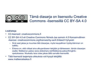 Lisätietoja
• CC-lisenssit: creativecommons.fi
• CC BY-SA 4.0 eli Creative Commons Nimeä-Jaa samoin 4.0 Kansainvälinen
-lisenssi: creativecommons.org/licenses/by-sa/4.0/deed.fi lyhyesti:
– Sinä saat jakaa ja muuntaa tätä diasarjaa, myös kaupallinen hyödyntäminen on
sallittu.
– Ehtona on, että viittaat aina alkuperäiseen tekijään ja lähteeseen, tämän diasarjan
osalta: Matleena Laakso www.slideshare.net/MatleenaLaakso/thinglink-
opetuksessa. Muokattu teos tulee jakaa tällä samalla lisenssillä.
• Tätä lisenssiä laajempia oikeuksia voit kysyä tekijältä:
www.matleenalaakso.fi
Tämä diasarja on lisensoitu Creative
Commons -lisenssillä CC BY-SA 4.0
 