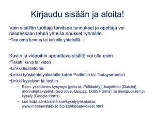 Kirjaudu sisään ja aloita!
Vain sisällön tuottaja tarvitsee tunnukset. Opettaja voi halutessaan
tehdä yhteistunnukset ryhmälle. Tee oma tunnus tai kokeile yhteisillä:
•TUNNUS…
•SALASANA…
Kuviin ja videoihin upotettava sisältö voi olla esim.
•Teksti, kuva tai video
•Linkki lisätietoihin: omaan blogijulkaisuun, SWAY-esitykseen,..
•Linkki työskentelyalustalle: Padlet, Todaysmeet,..
•Linkki kyselyyn tai testiin
– Esim. yksittäinen kysymys (polls.io, Polldaddy), harjoittelu (Quizlet),
monivalintakyselyt (Socrative, Quizizz, O365 Forms) tai monipuolisempi kysely
(Google forms). Lue lisää sähköisistä koe/kyselytyökaluista:
www.matleenalaakso.fi/p/sahkoiset-kokeet.html
 