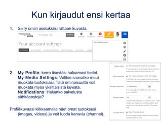 Kun kirjaudut ensi kertaa
1. Siirry omiin asetuksiisi rattaan kuvasta.
2. My Profile: kerro itsestäsi haluamasi tiedot.
My Media Settings: Valitse saavatko muut muokata tuotoksiasi.
Tätä ominaisuutta voit muokata myös yksittäisistä kuvista.
Notifications: haluatko palvelusta sähköposteja?
Profiilikuvaasi klikkaamalla näet mm. omat tuotoksesi (images, videos) ja voit
luoda kanavia (channel).
 