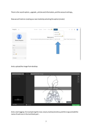 7
There isthe searchoption,,upgrade ,,articlesandinformation,,andthe accountsettings,,
Nowwe will starton creatingour ownmediabyselectingthe option(create)
Andu uploadthe image fromdesktop
Andu start tagging forexample tagthe nose ,larynx,trachea,bronchus,andthe lungsandaddthe
name of eachone in the textblankpart ..
 