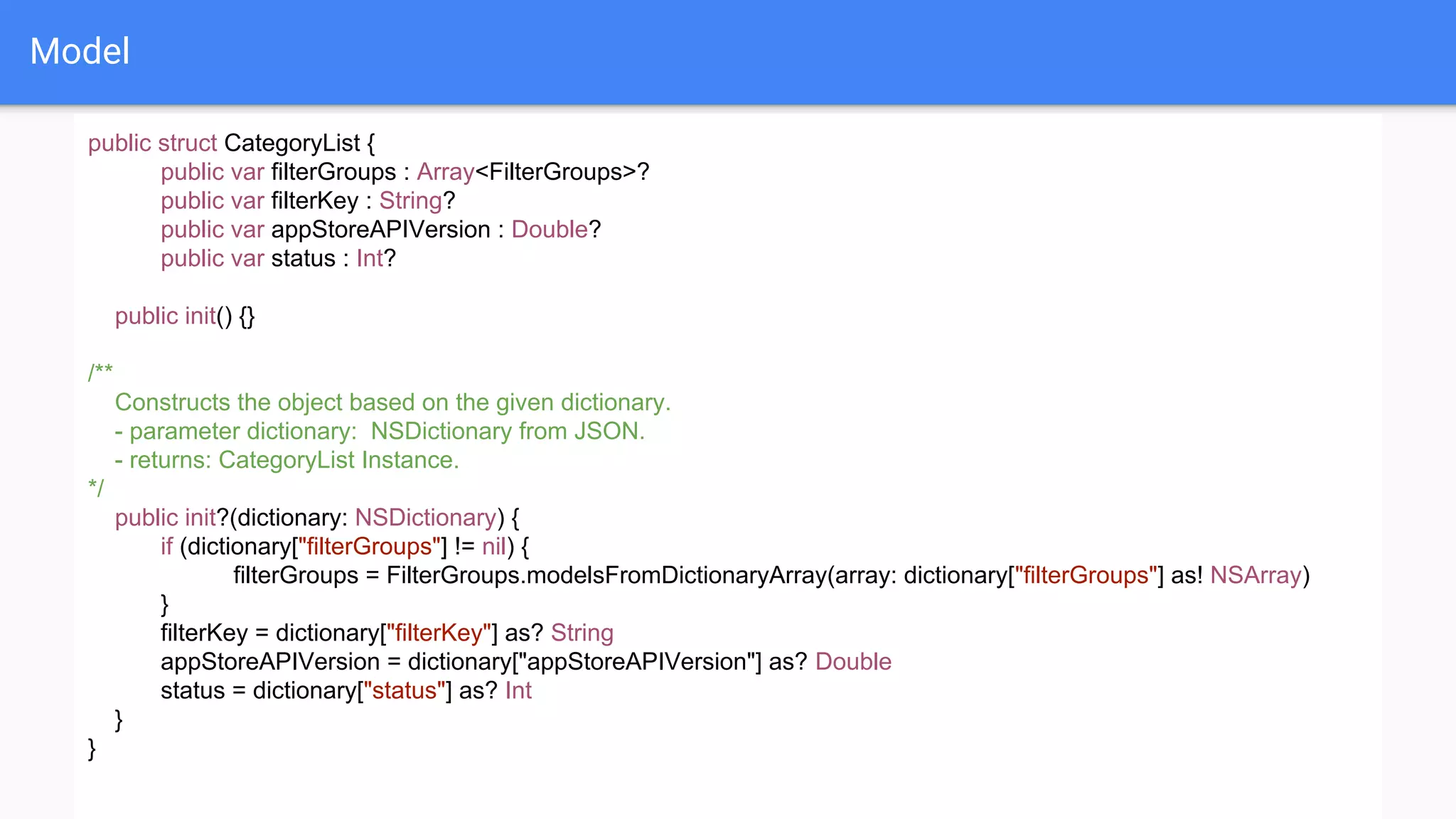 Model
public struct CategoryList {
public var filterGroups : Array<FilterGroups>?
public var filterKey : String?
public var appStoreAPIVersion : Double?
public var status : Int?
public init() {}
/**
Constructs the object based on the given dictionary.
- parameter dictionary: NSDictionary from JSON.
- returns: CategoryList Instance.
*/
public init?(dictionary: NSDictionary) {
if (dictionary["filterGroups"] != nil) {
filterGroups = FilterGroups.modelsFromDictionaryArray(array: dictionary["filterGroups"] as! NSArray)
}
filterKey = dictionary["filterKey"] as? String
appStoreAPIVersion = dictionary["appStoreAPIVersion"] as? Double
status = dictionary["status"] as? Int
}
}
 