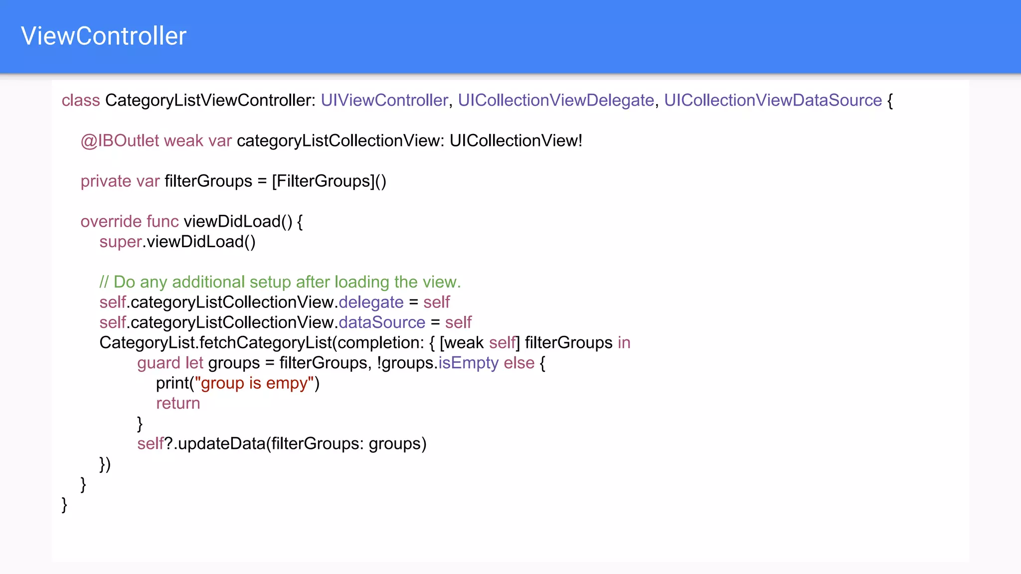 ViewController
class CategoryListViewController: UIViewController, UICollectionViewDelegate, UICollectionViewDataSource {
@IBOutlet weak var categoryListCollectionView: UICollectionView!
private var filterGroups = [FilterGroups]()
override func viewDidLoad() {
super.viewDidLoad()
// Do any additional setup after loading the view.
self.categoryListCollectionView.delegate = self
self.categoryListCollectionView.dataSource = self
CategoryList.fetchCategoryList(completion: { [weak self] filterGroups in
guard let groups = filterGroups, !groups.isEmpty else {
print("group is empy")
return
}
self?.updateData(filterGroups: groups)
})
}
}
 