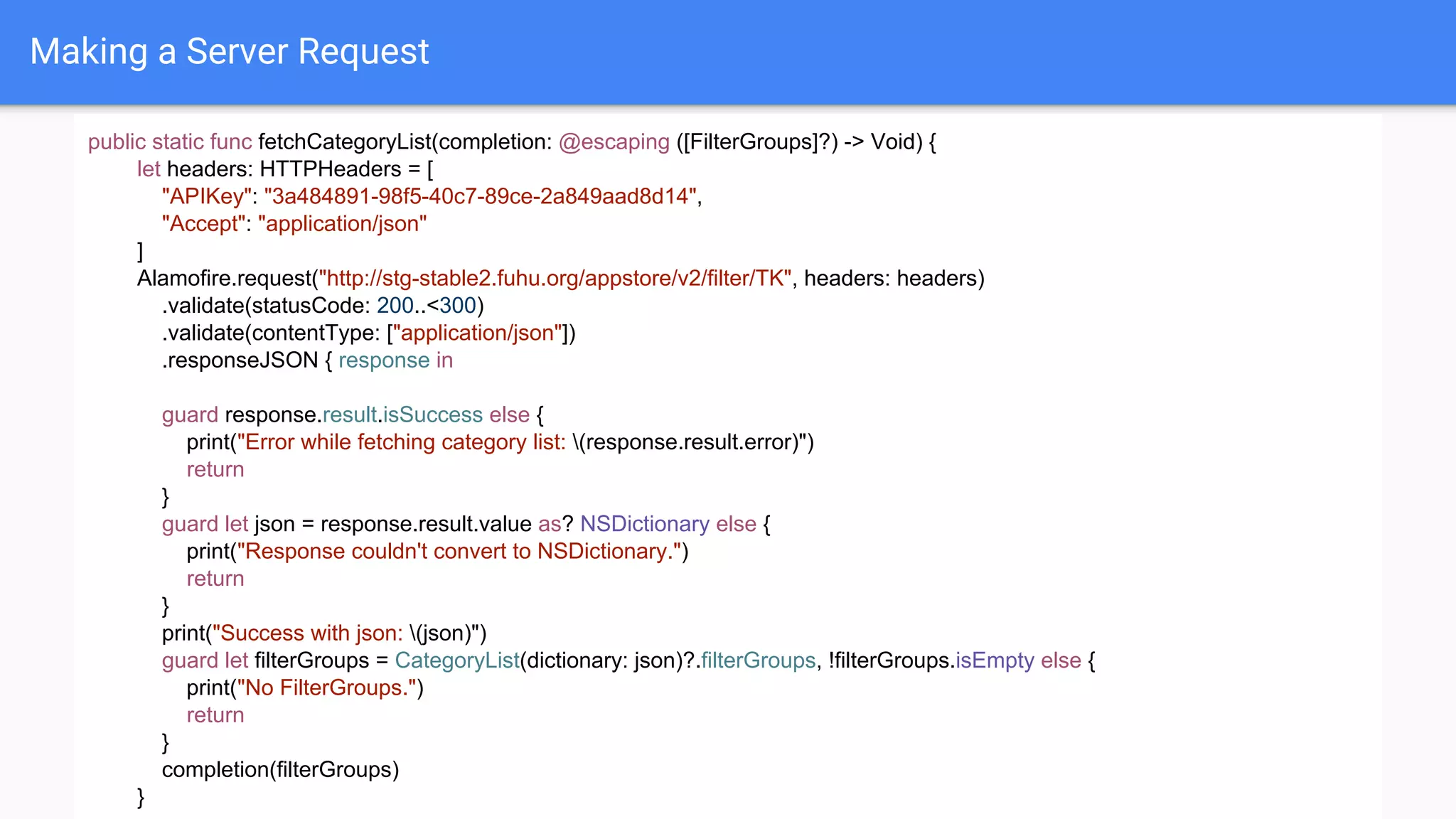 Making a Server Request
public static func fetchCategoryList(completion: @escaping ([FilterGroups]?) -> Void) {
let headers: HTTPHeaders = [
"APIKey": "3a484891-98f5-40c7-89ce-2a849aad8d14",
"Accept": "application/json"
]
Alamofire.request("http://stg-stable2.fuhu.org/appstore/v2/filter/TK", headers: headers)
.validate(statusCode: 200..<300)
.validate(contentType: ["application/json"])
.responseJSON { response in
guard response.result.isSuccess else {
print("Error while fetching category list: (response.result.error)")
return
}
guard let json = response.result.value as? NSDictionary else {
print("Response couldn't convert to NSDictionary.")
return
}
print("Success with json: (json)")
guard let filterGroups = CategoryList(dictionary: json)?.filterGroups, !filterGroups.isEmpty else {
print("No FilterGroups.")
return
}
completion(filterGroups)
}
 