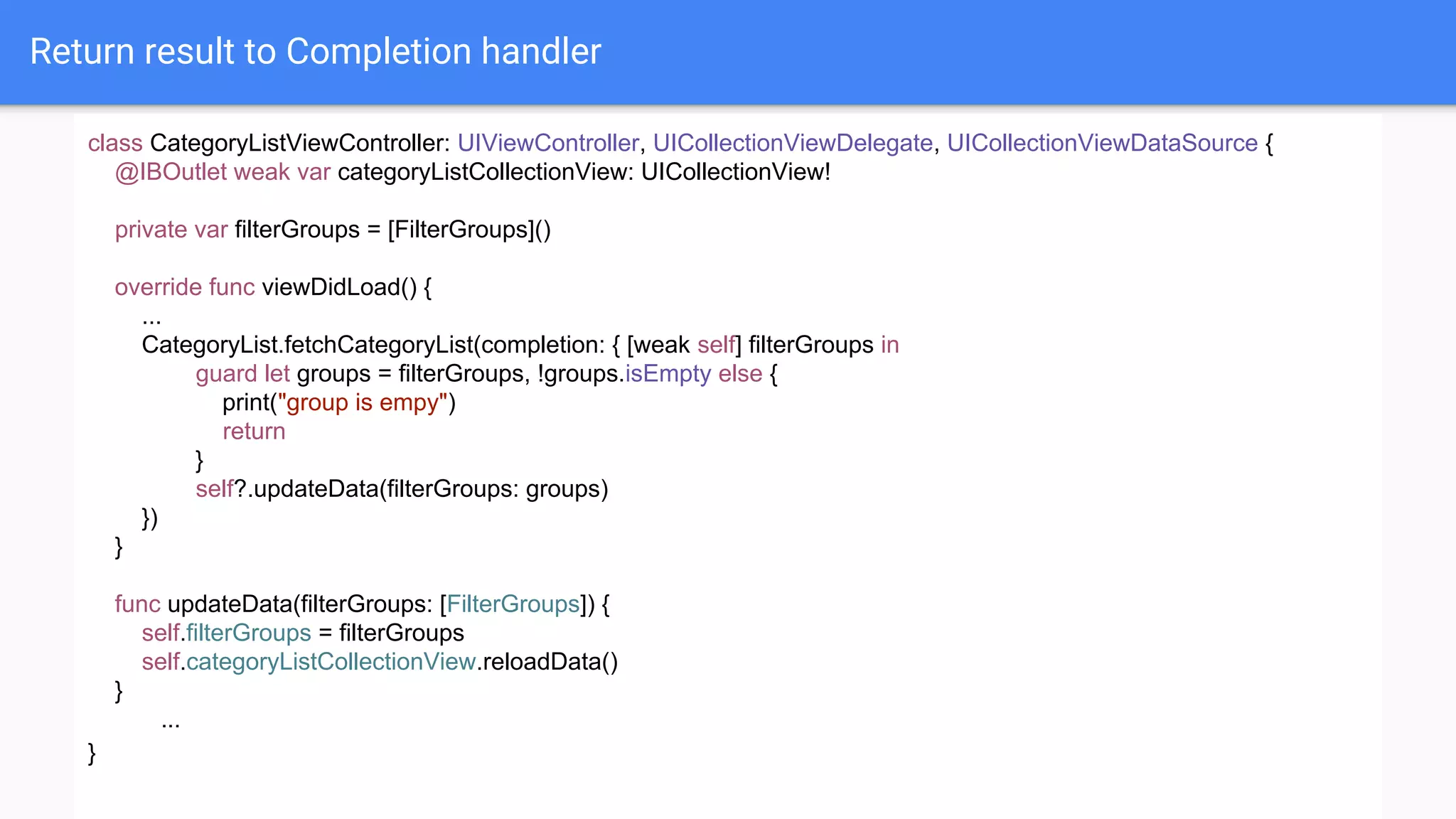 Return result to Completion handler
class CategoryListViewController: UIViewController, UICollectionViewDelegate, UICollectionViewDataSource {
@IBOutlet weak var categoryListCollectionView: UICollectionView!
private var filterGroups = [FilterGroups]()
override func viewDidLoad() {
...
CategoryList.fetchCategoryList(completion: { [weak self] filterGroups in
guard let groups = filterGroups, !groups.isEmpty else {
print("group is empy")
return
}
self?.updateData(filterGroups: groups)
})
}
func updateData(filterGroups: [FilterGroups]) {
self.filterGroups = filterGroups
self.categoryListCollectionView.reloadData()
}
...
}
 