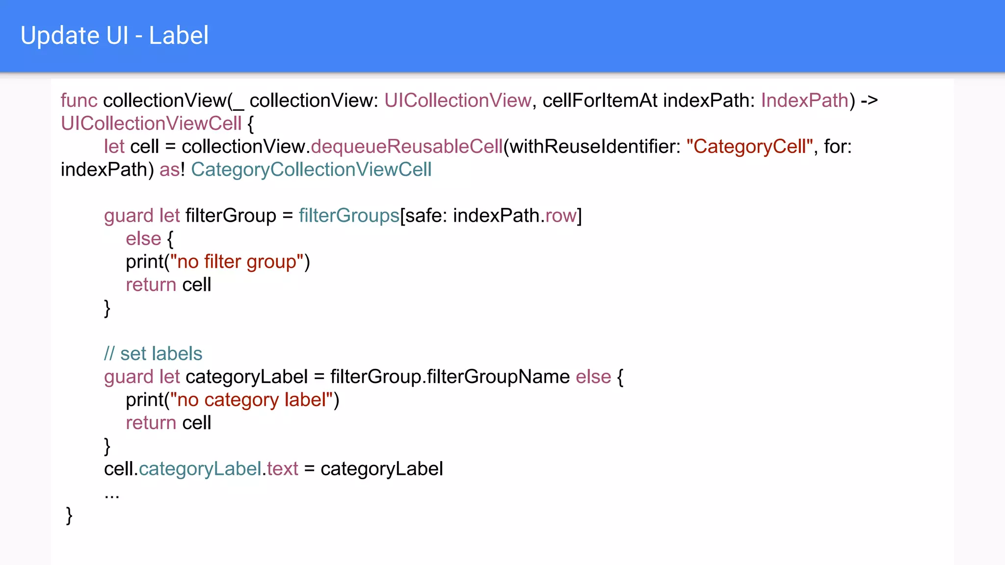 Update UI - Label
func collectionView(_ collectionView: UICollectionView, cellForItemAt indexPath: IndexPath) ->
UICollectionViewCell {
let cell = collectionView.dequeueReusableCell(withReuseIdentifier: "CategoryCell", for:
indexPath) as! CategoryCollectionViewCell
guard let filterGroup = filterGroups[safe: indexPath.row]
else {
print("no filter group")
return cell
}
// set labels
guard let categoryLabel = filterGroup.filterGroupName else {
print("no category label")
return cell
}
cell.categoryLabel.text = categoryLabel
...
}
 