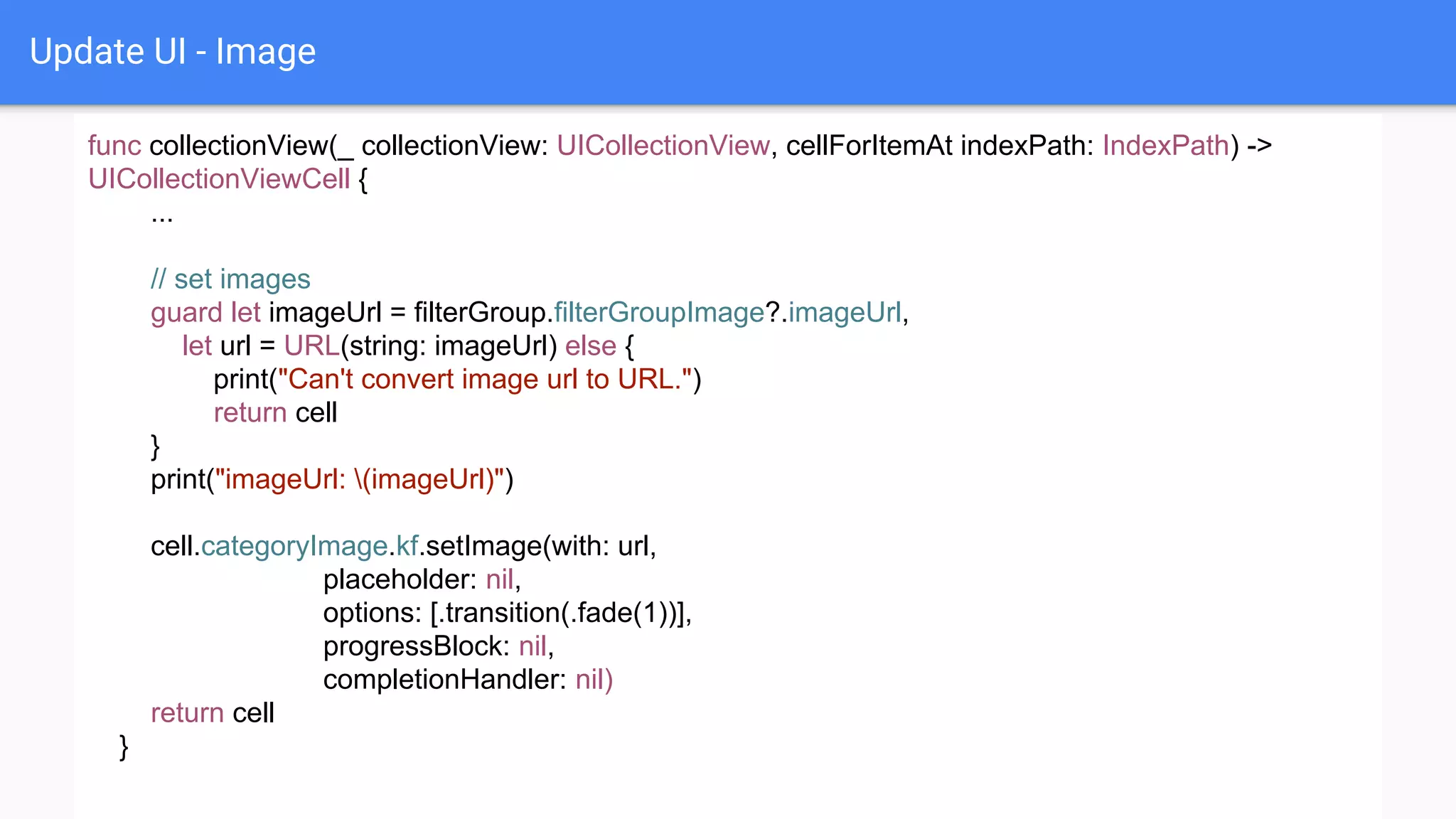 Update UI - Image
func collectionView(_ collectionView: UICollectionView, cellForItemAt indexPath: IndexPath) ->
UICollectionViewCell {
...
// set images
guard let imageUrl = filterGroup.filterGroupImage?.imageUrl,
let url = URL(string: imageUrl) else {
print("Can't convert image url to URL.")
return cell
}
print("imageUrl: (imageUrl)")
cell.categoryImage.kf.setImage(with: url,
placeholder: nil,
options: [.transition(.fade(1))],
progressBlock: nil,
completionHandler: nil)
return cell
}
 
