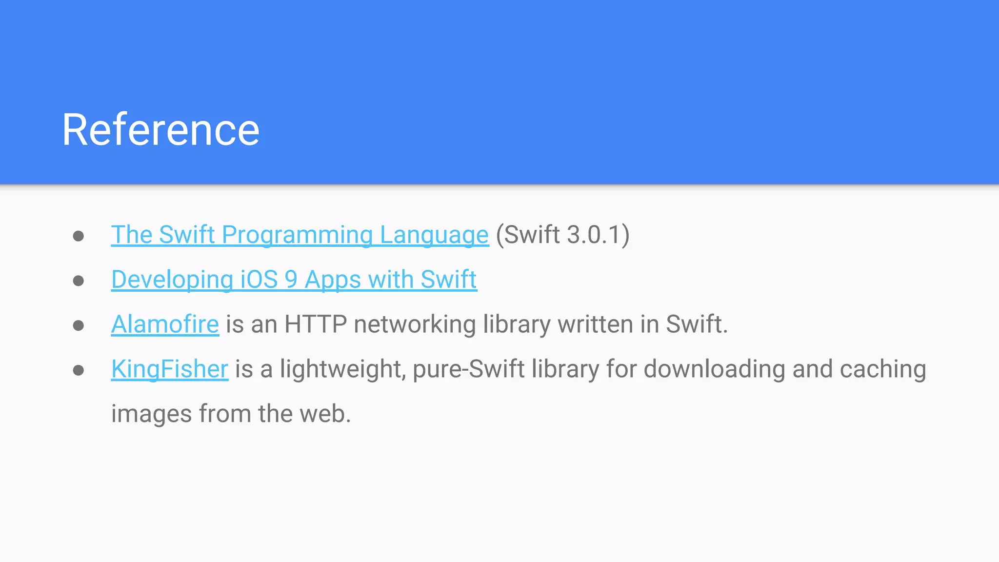 Reference
● The Swift Programming Language (Swift 3.0.1)
● Developing iOS 9 Apps with Swift
● Alamofire is an HTTP networking library written in Swift.
● KingFisher is a lightweight, pure-Swift library for downloading and caching
images from the web.
 