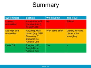 copyright 2014
Summary
System type Such as Will it work? The issue
Low end
embedded
Atmel 8-bit AVR
(most Arduino),
TI MSP-430
No SRAM
Mid-high end
embedded
Anything ARM
based (e.g. STM
Discovery, TI
Stellaris) inc.
Arduino Due
With some effort Library, key and
cipher suite
wrangling
Linux OS Raspberry Pi,
BeagleBone,
Arduino Yún
Yes -
 
