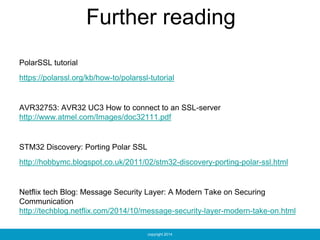 copyright 2014
Further reading
PolarSSL tutorial
https://polarssl.org/kb/how-to/polarssl-tutorial
AVR32753: AVR32 UC3 How to connect to an SSL-server
http://www.atmel.com/Images/doc32111.pdf
STM32 Discovery: Porting Polar SSL
http://hobbymc.blogspot.co.uk/2011/02/stm32-discovery-porting-polar-ssl.html
Netflix tech Blog: Message Security Layer: A Modern Take on Securing
Communication
http://techblog.netflix.com/2014/10/message-security-layer-modern-take-on.html
 