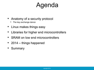 copyright 2014
Agenda
• Anatomy of a security protocol
• The key exchange dance
• Linux makes things easy
• Libraries for higher end microcontrollers
• SRAM on low end microcontrollers
• 2014 – things happened
• Summary
 