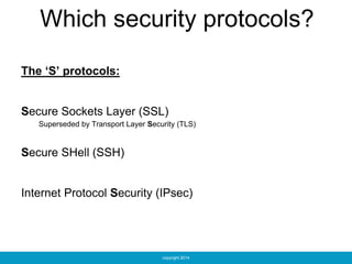 copyright 2014
Which security protocols?
The ‘S’ protocols:
Secure Sockets Layer (SSL)
Superseded by Transport Layer Security (TLS)
Secure SHell (SSH)
Internet Protocol Security (IPsec)
 