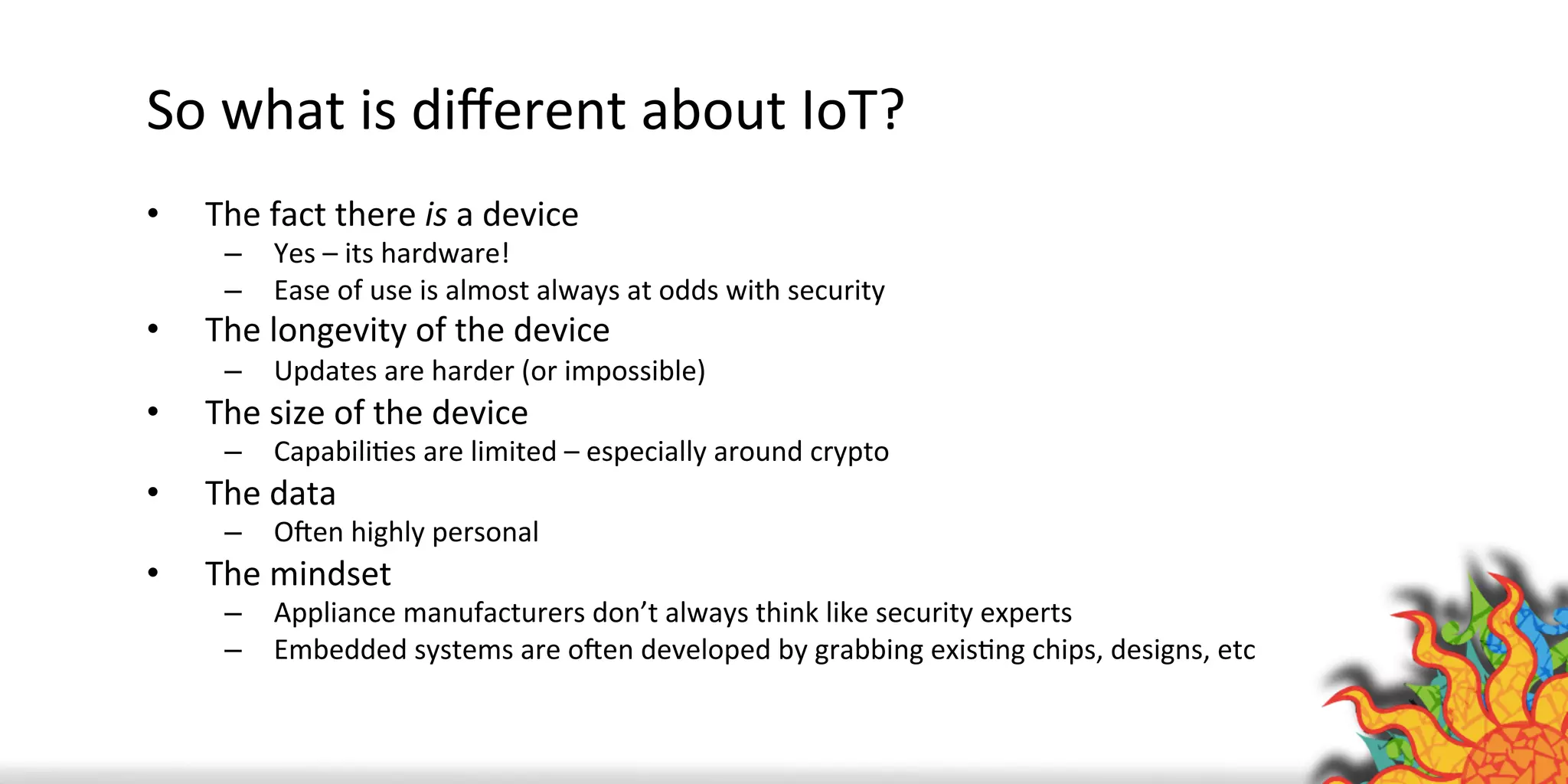 So	
  what	
  is	
  diﬀerent	
  about	
  IoT?	
  
•  The	
  fact	
  there	
  is	
  a	
  device	
  
–  Yes	
  –	
  its	
  hardware!	
  	
  
–  Ease	
  of	
  use	
  is	
  almost	
  always	
  at	
  odds	
  with	
  security	
  
•  The	
  longevity	
  of	
  the	
  device	
  
–  Updates	
  are	
  harder	
  (or	
  impossible)	
  
•  The	
  size	
  of	
  the	
  device	
  
–  CapabiliQes	
  are	
  limited	
  –	
  especially	
  around	
  crypto	
  
•  The	
  data	
  
–  OXen	
  highly	
  personal	
  
•  The	
  mindset	
  
–  Appliance	
  manufacturers	
  don’t	
  always	
  think	
  like	
  security	
  experts	
  
–  Embedded	
  systems	
  are	
  oXen	
  developed	
  by	
  grabbing	
  exisQng	
  chips,	
  designs,	
  etc	
  
 