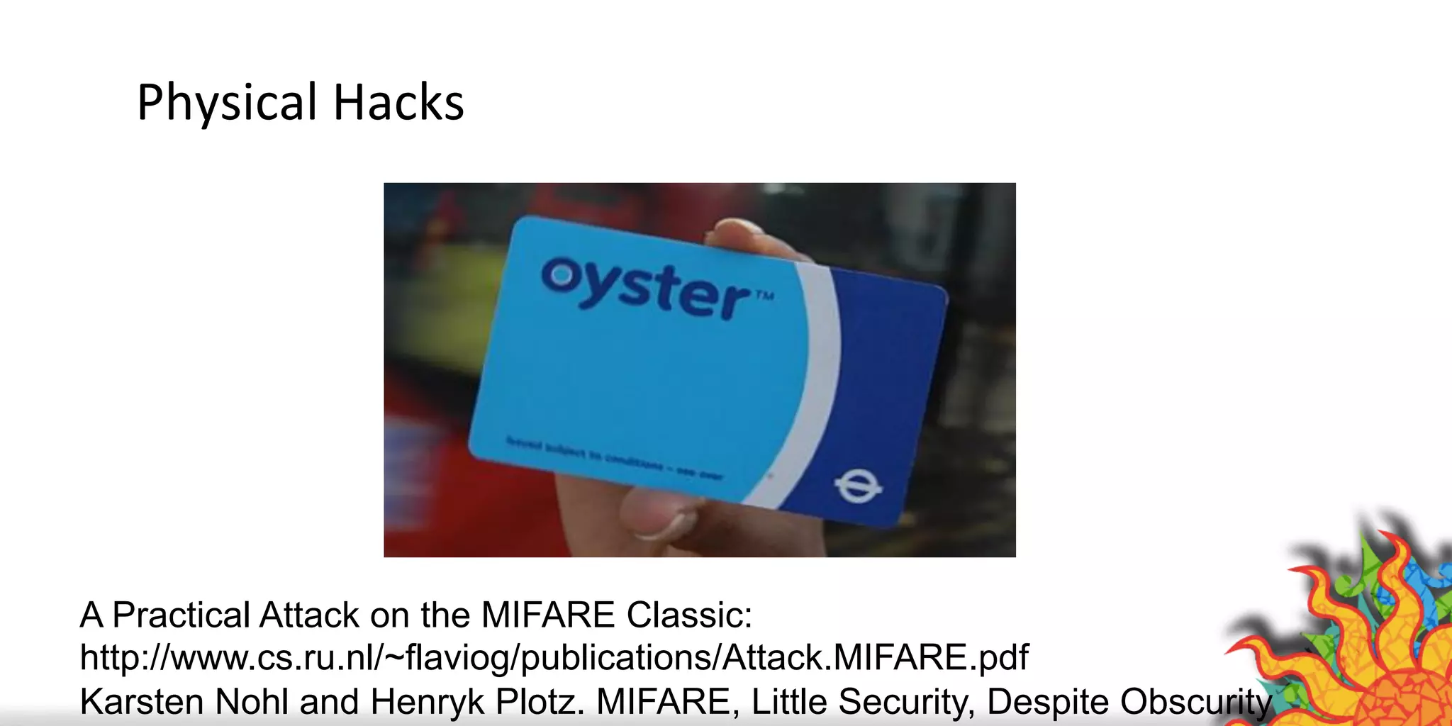 Physical	
  Hacks	
  
A Practical Attack on the MIFARE Classic:
http://www.cs.ru.nl/~flaviog/publications/Attack.MIFARE.pdf
Karsten Nohl and Henryk Plotz. MIFARE, Little Security, Despite Obscurity
 