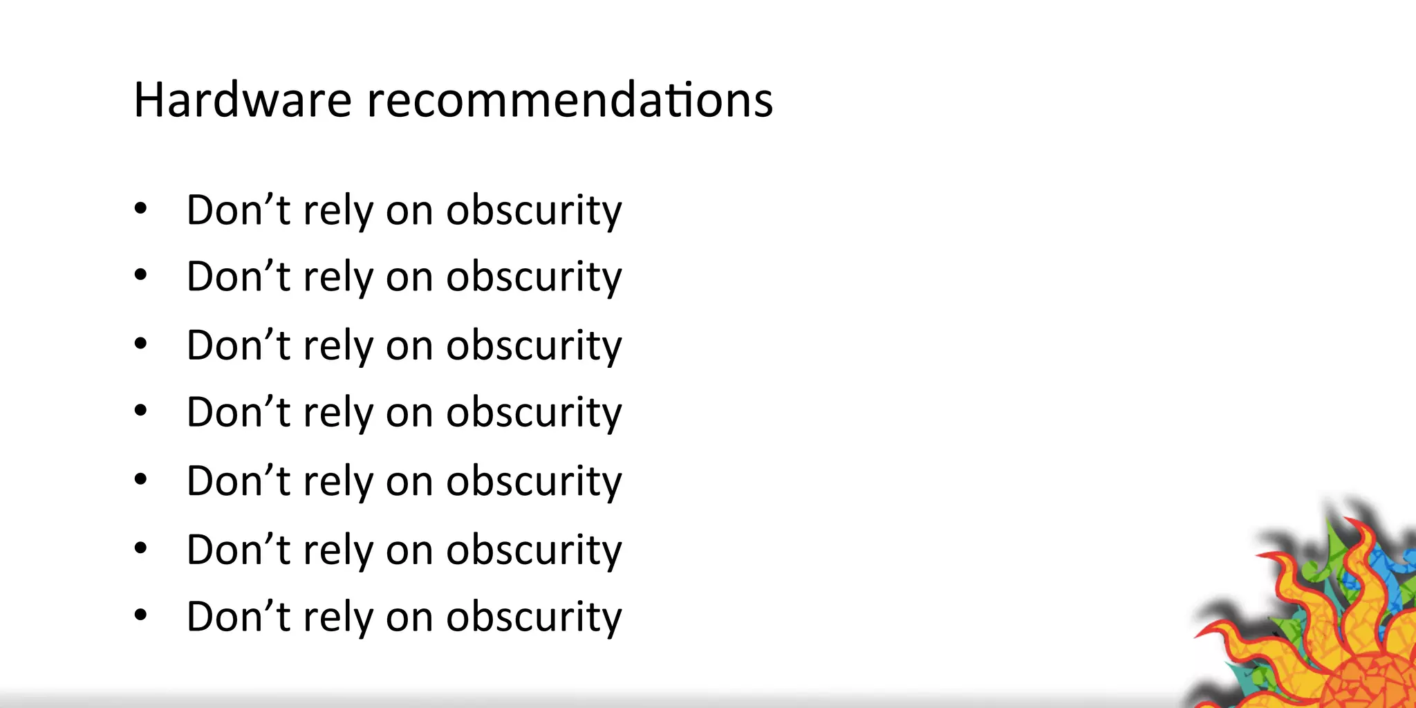 Hardware	
  recommendaQons	
  
•  Don’t	
  rely	
  on	
  obscurity	
  
•  Don’t	
  rely	
  on	
  obscurity	
  
•  Don’t	
  rely	
  on	
  obscurity	
  
•  Don’t	
  rely	
  on	
  obscurity	
  
•  Don’t	
  rely	
  on	
  obscurity	
  
•  Don’t	
  rely	
  on	
  obscurity	
  
•  Don’t	
  rely	
  on	
  obscurity	
  
	
  
 