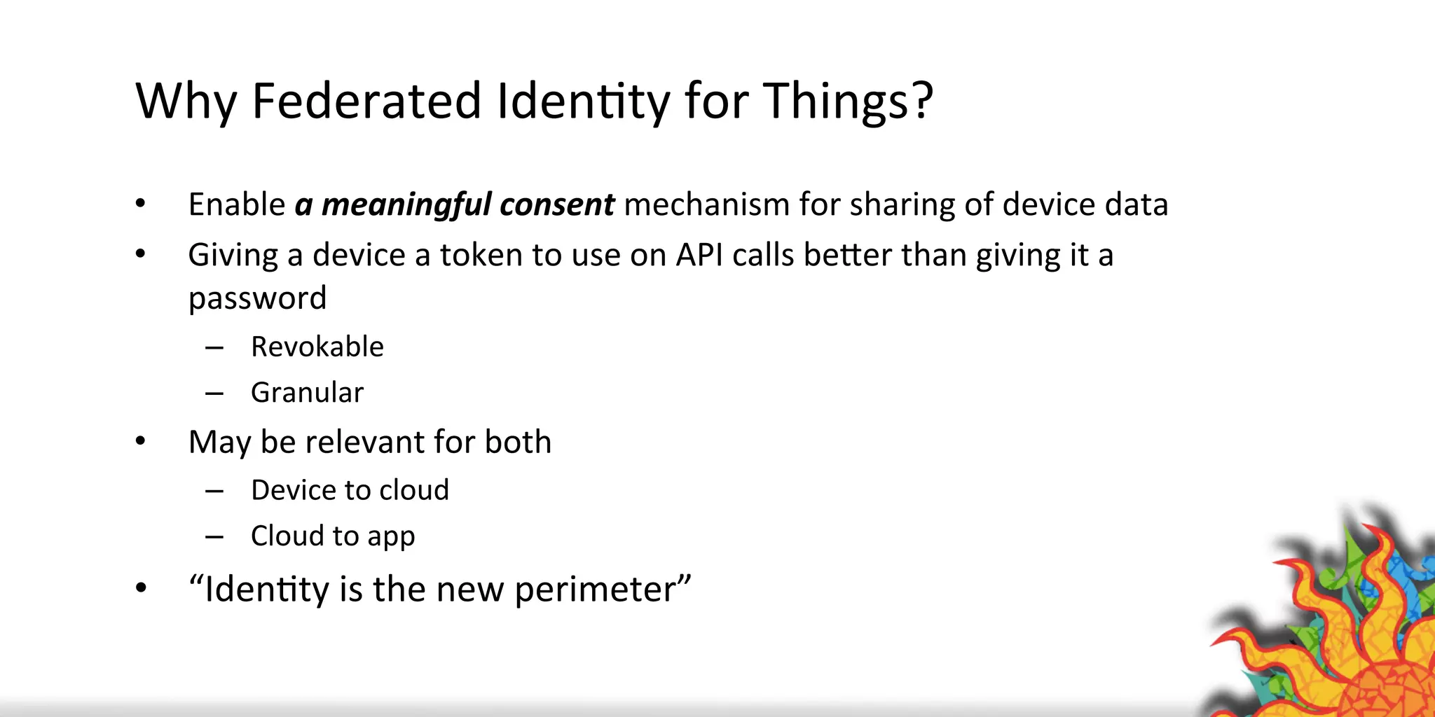 Why	
  Federated	
  IdenQty	
  for	
  Things?	
  
•  Enable	
  a	
  meaningful	
  consent	
  mechanism	
  for	
  sharing	
  of	
  device	
  data	
  
•  Giving	
  a	
  device	
  a	
  token	
  to	
  use	
  on	
  API	
  calls	
  beAer	
  than	
  giving	
  it	
  a	
  
password	
  
–  Revokable	
  
–  Granular	
  
•  May	
  be	
  relevant	
  for	
  both	
  
–  Device	
  to	
  cloud	
  
–  Cloud	
  to	
  app	
  
•  “IdenQty	
  is	
  the	
  new	
  perimeter”	
  
 