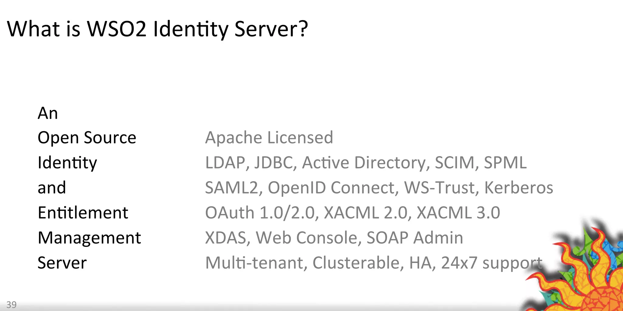  	
  
An	
  	
  
Open	
  Source	
  	
  
IdenQty	
  
and	
  	
  
EnQtlement	
  
Management	
  	
  
Server	
  
	
  	
  
Apache	
  Licensed	
  
LDAP,	
  JDBC,	
  AcQve	
  Directory,	
  SCIM,	
  SPML	
  
SAML2,	
  OpenID	
  Connect,	
  WS-­‐Trust,	
  Kerberos	
  
OAuth	
  1.0/2.0,	
  XACML	
  2.0,	
  XACML	
  3.0	
  
XDAS,	
  Web	
  Console,	
  SOAP	
  Admin	
  
MulQ-­‐tenant,	
  Clusterable,	
  HA,	
  24x7	
  support	
  
39	
  
What	
  is	
  WSO2	
  IdenQty	
  Server?	
  
 