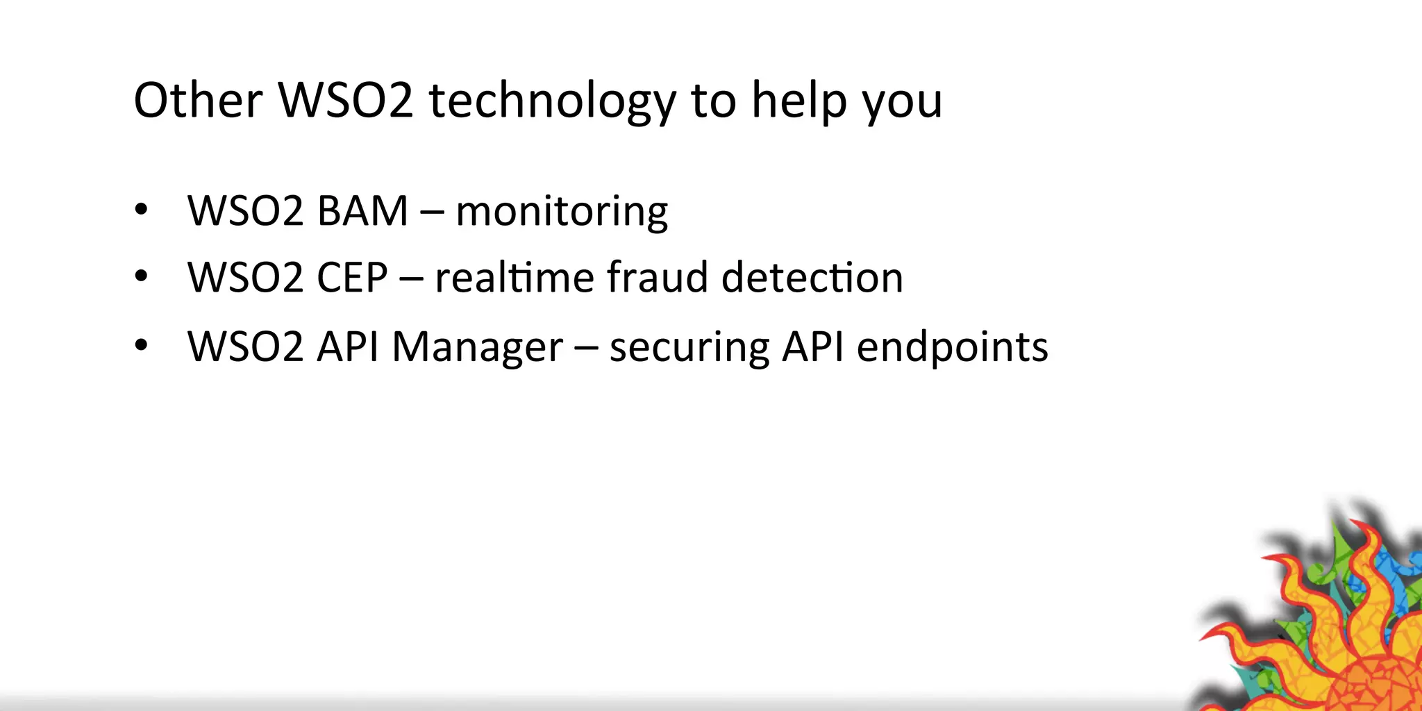 Other	
  WSO2	
  technology	
  to	
  help	
  you	
  
•  WSO2	
  BAM	
  –	
  monitoring	
  
•  WSO2	
  CEP	
  –	
  realQme	
  fraud	
  detecQon	
  
•  WSO2	
  API	
  Manager	
  –	
  securing	
  API	
  endpoints	
  
	
  
 