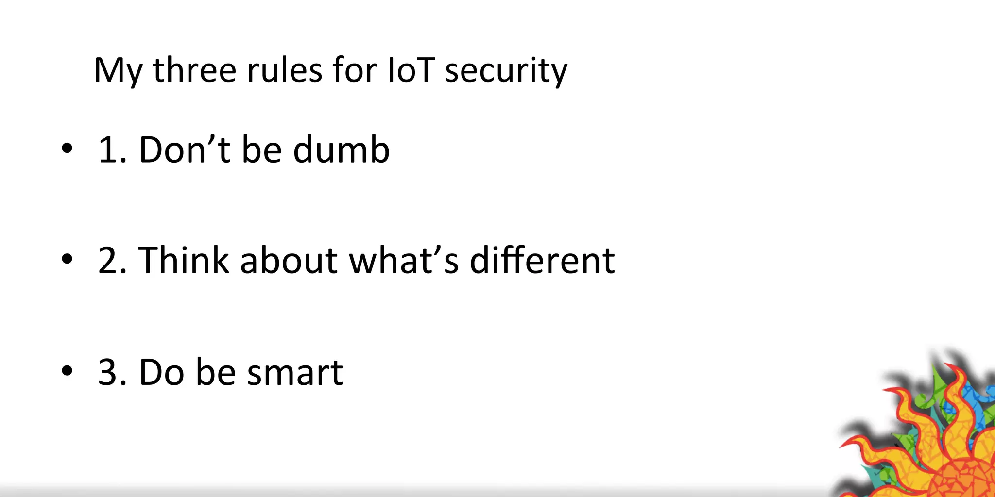 My	
  three	
  rules	
  for	
  IoT	
  security	
  
•  1.	
  Don’t	
  be	
  dumb	
  
•  2.	
  Think	
  about	
  what’s	
  diﬀerent	
  
•  3.	
  Do	
  be	
  smart	
  
 