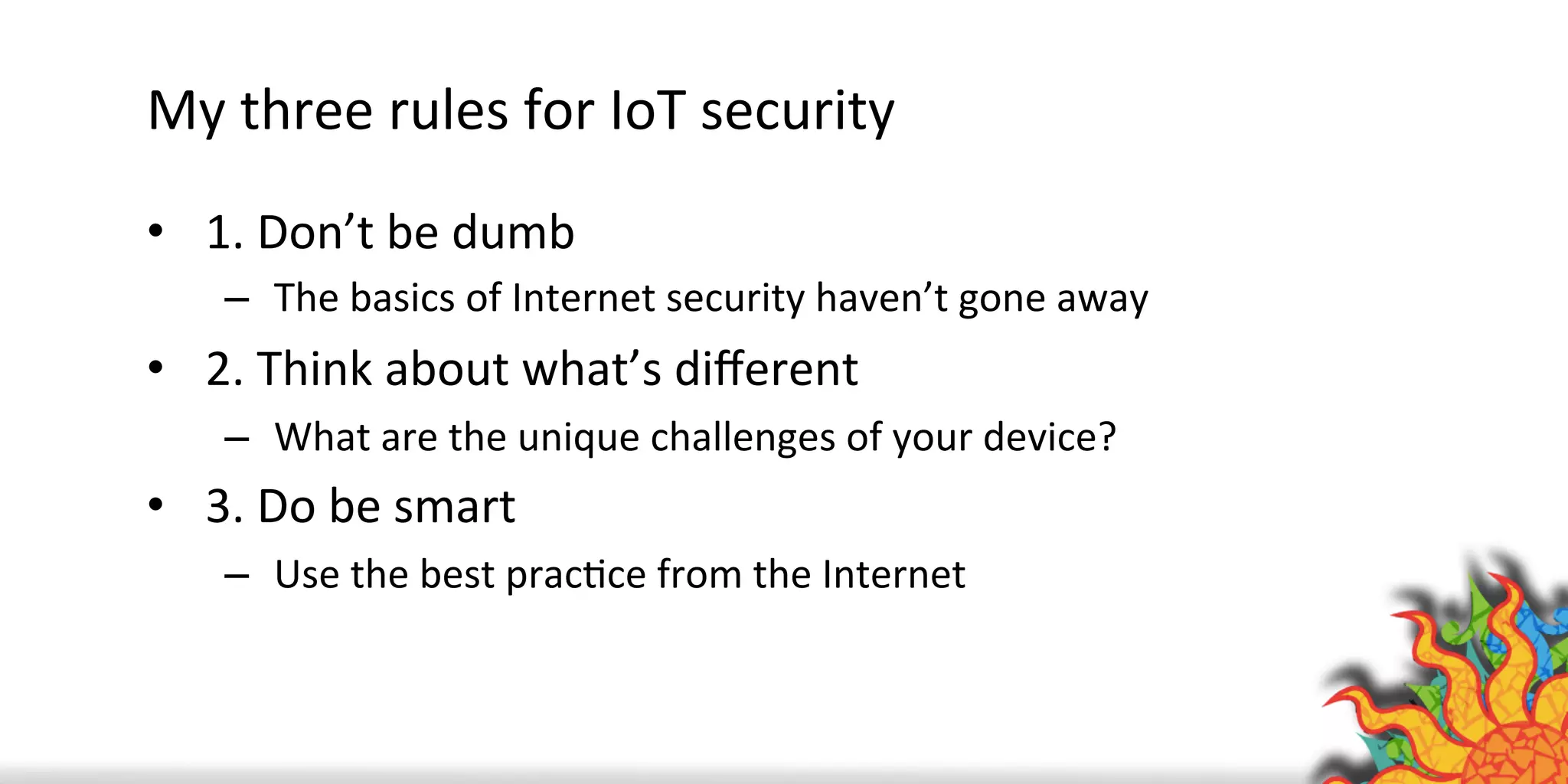 My	
  three	
  rules	
  for	
  IoT	
  security	
  
•  1.	
  Don’t	
  be	
  dumb	
  
–  The	
  basics	
  of	
  Internet	
  security	
  haven’t	
  gone	
  away	
  
•  2.	
  Think	
  about	
  what’s	
  diﬀerent	
  
–  What	
  are	
  the	
  unique	
  challenges	
  of	
  your	
  device?	
  
•  3.	
  Do	
  be	
  smart	
  
–  Use	
  the	
  best	
  pracQce	
  from	
  the	
  Internet	
  
 