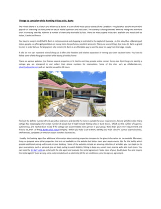 Things to consider while Renting Villas at St. Barts

The French Island of St. Barts is also known as St. Barth. It is one of the most special islands of the Caribbean. This place has become much more
popular as a relaxing vacation point for lots of movie superstars and rock stars. The scenery is distinguished by emerald rolling hills and more
than 20 amazing beaches, however a number of them only reachable by foot. There are many superb restaurants available and mostly will be
Italian, Creole and French.

You have to keep in mind that St. Barts is not economical and shopping is restricted to the capital of Gustavia. As this island has a liberate port
status, people can often get good deals on luxury items like perfumes, excellent wines etc. There are several things that make St. Barts so grand
to visit. In order to have full enjoyment villa rental in St. Barts is an affordable way to see the place far away from the lodge crowds.

A villa on rent can represent several things as it offers the freedom and relative separation of renting your own vacation home. You have to
follow some of the things given down while leasing a holiday home:

There are various websites that feature several properties in St. Barths and they provide online contact forms also. First thing is to identify a
cottage you are interested in and collect their phone numbers for reservations. Some of the sites such as villaRentals.com,
stbarthsvillarental.com will get back to you within 24 hours.




Find out the definite number of beds as well as bedrooms and identify if a home is suitable for your requirements. Record will often state that a
cottage has sleeping place for certain number of people but it might include folding sofas or bunk divans. Check out the number of superior,
autonomous, and twofold beds to see if the cottage can accommodate every person in your group. Note down your entire requirement and
make a list, then call the St. Barths villas rental company. Before you make a call to them, identify your main concerns such as beach closeness,
chef services, complete car rental or airport transfers facilities etc.

 Usually, the booking agent has additional information about existing properties compare to the given information on the website. Moreover,
they can propose some other properties that are not available on the website but better meet your requirements. Opt for the facility which
provide additional outing and include in your booking. Some of the websites include an amazing collection of activities you can staple on to
your reservations, such as personal, pre-set boat, outing to watch dolphin, fishing in deep sea, sunset tours, marine walks and much more. You
can book the St. Bart’s villa as rental with the site agent and evaluate the rental agreement. Make clear all your doubt about fees and inquire
the rental agent if there are any extra costs included such as electricity bill for air conditioner, prior to sign any agreement.
 