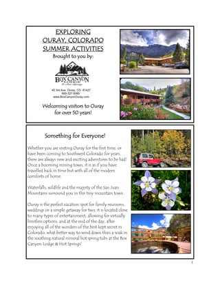 EXPLORING
        OURAY, COLORADO
        SUMMER ACTIVITIES
              Brought to you by:




             45 3rd Ave. Ouray, CO 81427
                     800-327-5080
              www.BoxCanyonOuray.com


        Welcoming visitors to Ouray
            for over 50 years!



         Something for Everyone!

Whether you are visiting Ouray for the first time, or
have been coming to Southwest Colorado for years,
there are always new and exciting adventures to be had!
Once a booming mining town, it is as if you have
travelled back in time but with all of the modern
comforts of home.

Waterfalls, wildlife and the majesty of the San Juan
Mountains surround you in this tiny mountain town.

Ouray is the perfect vacation spot for family reunions,
weddings or a simple getaway for two, it is located close
to many types of entertainment; allowing for virtually
limitless options, and at the end of the day, after
enjoying all of the wonders of the best kept secret in
Colorado, what better way to wind down than a soak in
the soothing natural mineral hot spring tubs at the Box
Canyon Lodge & Hot Springs!



                                                            1
 