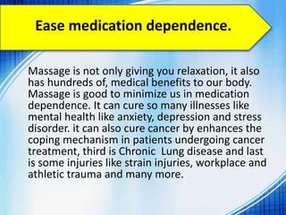 Ease medication dependence.
Massage is not only giving you relaxation, it also
has hundreds of, medical benefits to our body.
Massage is good to minimize us in medication
dependence. It can cure so many illnesses like
mental health like anxiety, depression and stress
disorder. it can also cure cancer by enhances the
coping mechanism in patients undergoing cancer
treatment, third is Chronic Lung disease and last
is some injuries like strain injuries, workplace and
athletic trauma and many more.
 