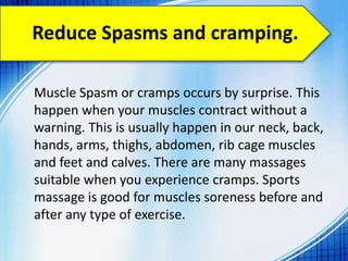 Reduce Spasms and cramping.
Muscle Spasm or cramps occurs by surprise. This
happen when your muscles contract without a
warning. This is usually happen in our neck, back,
hands, arms, thighs, abdomen, rib cage muscles
and feet and calves. There are many massages
suitable when you experience cramps. Sports
massage is good for muscles soreness before and
after any type of exercise.
 