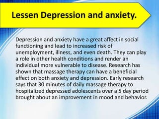 Lessen Depression and anxiety.
Depression and anxiety have a great affect in social
functioning and lead to increased risk of
unemployment, illness, and even death. They can play
a role in other health conditions and render an
individual more vulnerable to disease. Research has
shown that massage therapy can have a beneficial
effect on both anxiety and depression. Early research
says that 30 minutes of daily massage therapy to
hospitalized depressed adolescents over a 5 day period
brought about an improvement in mood and behavior.
 