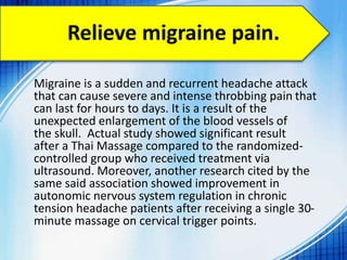 Relieve migraine pain.
Migraine is a sudden and recurrent headache attack
that can cause severe and intense throbbing pain that
can last for hours to days. It is a result of the
unexpected enlargement of the blood vessels of
the skull. Actual study showed significant result
after a Thai Massage compared to the randomized-
controlled group who received treatment via
ultrasound. Moreover, another research cited by the
same said association showed improvement in
autonomic nervous system regulation in chronic
tension headache patients after receiving a single 30-
minute massage on cervical trigger points.
 