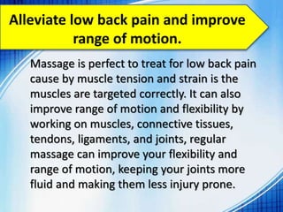 Alleviate low back pain and improve
range of motion.
Massage is perfect to treat for low back pain
cause by muscle tension and strain is the
muscles are targeted correctly. It can also
improve range of motion and flexibility by
working on muscles, connective tissues,
tendons, ligaments, and joints, regular
massage can improve your flexibility and
range of motion, keeping your joints more
fluid and making them less injury prone.
 