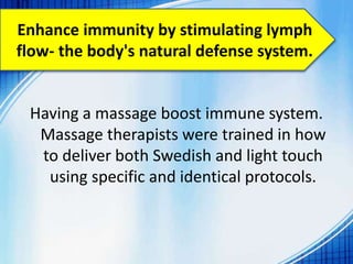 Enhance immunity by stimulating lymph
flow- the body's natural defense system.
Having a massage boost immune system.
Massage therapists were trained in how
to deliver both Swedish and light touch
using specific and identical protocols.
 