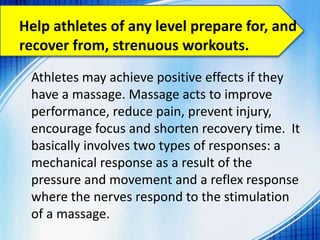 Athletes may achieve positive effects if they
have a massage. Massage acts to improve
performance, reduce pain, prevent injury,
encourage focus and shorten recovery time. It
basically involves two types of responses: a
mechanical response as a result of the
pressure and movement and a reflex response
where the nerves respond to the stimulation
of a massage.
Help athletes of any level prepare for, and
recover from, strenuous workouts.
 