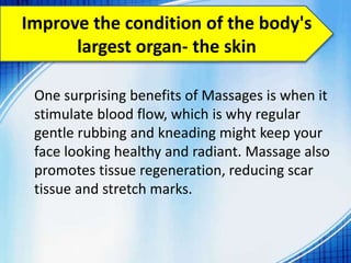 Improve the condition of the body's
largest organ- the skin
One surprising benefits of Massages is when it
stimulate blood flow, which is why regular
gentle rubbing and kneading might keep your
face looking healthy and radiant. Massage also
promotes tissue regeneration, reducing scar
tissue and stretch marks.
 
