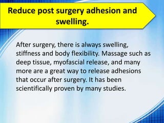 Reduce post surgery adhesion and
swelling.
After surgery, there is always swelling,
stiffness and body flexibility. Massage such as
deep tissue, myofascial release, and many
more are a great way to release adhesions
that occur after surgery. It has been
scientifically proven by many studies.
 