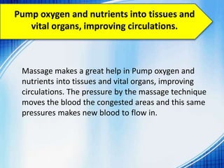 Pump oxygen and nutrients into tissues and
vital organs, improving circulations.
Massage makes a great help in Pump oxygen and
nutrients into tissues and vital organs, improving
circulations. The pressure by the massage technique
moves the blood the congested areas and this same
pressures makes new blood to flow in.
 