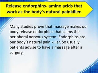 Release endorphins- amino acids that
work as the body's natural painkiller.
Many studies prove that massage makes our
body release endorphins that calms the
peripheral nervous system. Endorphins are
our body’s natural pain killer. So usually
patients advise to have a massage after a
surgery.
 