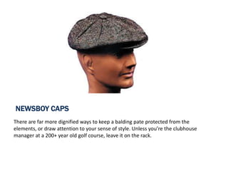 NEWSBOY CAPS
There are far more dignified ways to keep a balding pate protected from the
elements, or draw attention to your sense of style. Unless you’re the clubhouse
manager at a 200+ year old golf course, leave it on the rack.
 