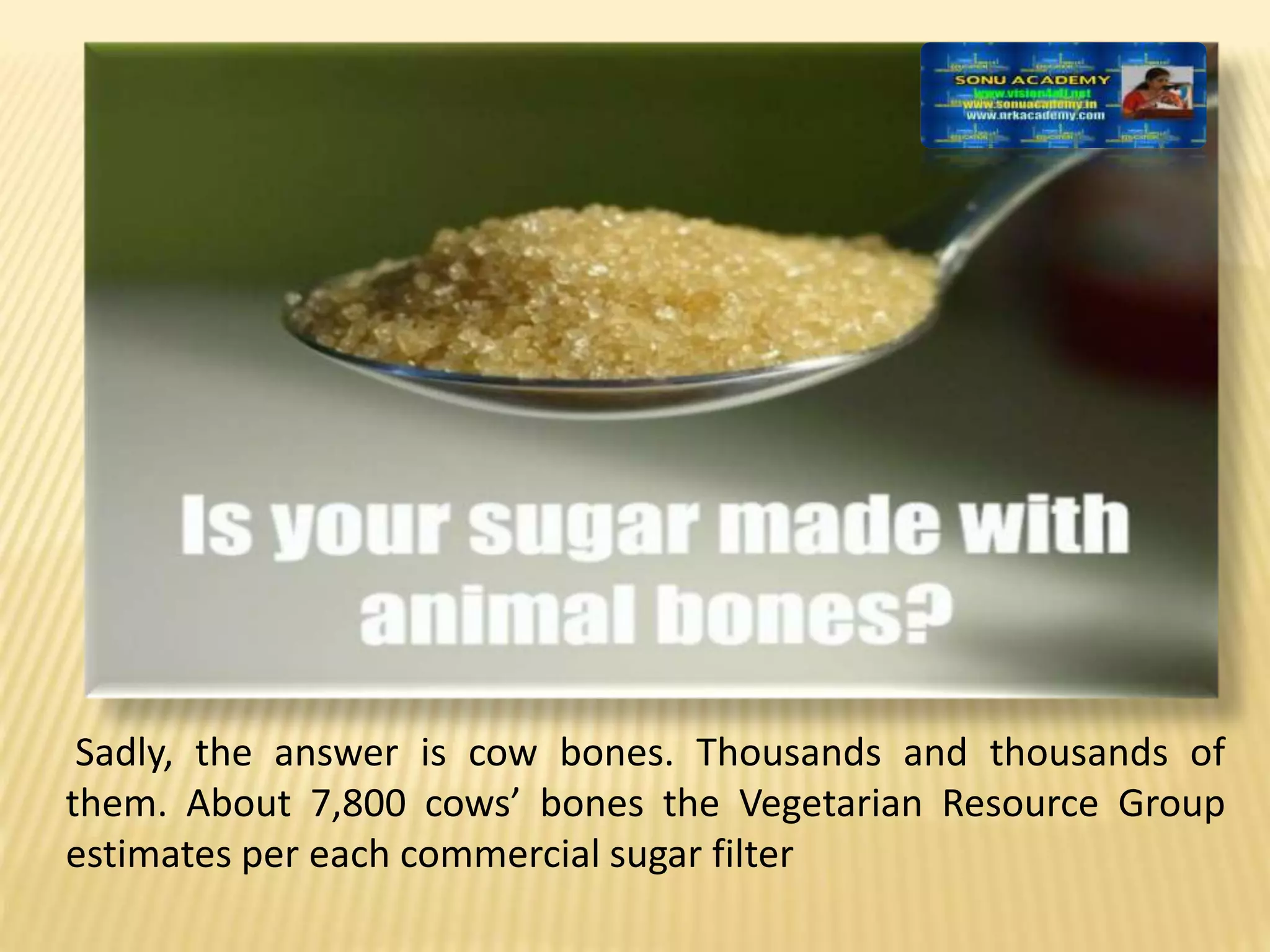 Sadly, the answer is cow bones. Thousands and thousands of
them. About 7,800 cows’ bones the Vegetarian Resource Group
estimates per each commercial sugar filter
 