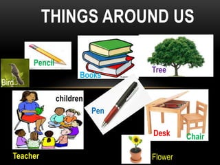 THINGS AROUND US 
Pencil 
Books 
Tree 
Teacher 
Desk Chair 
Pen 
Flower 
Bird 
children 
 